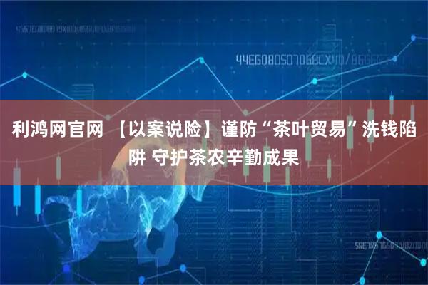 利鸿网官网 【以案说险】谨防“茶叶贸易”洗钱陷阱 守护茶农辛勤成果