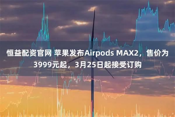 恒益配资官网 苹果发布Airpods MAX2，售价为3999元起，3月25日起接受订购