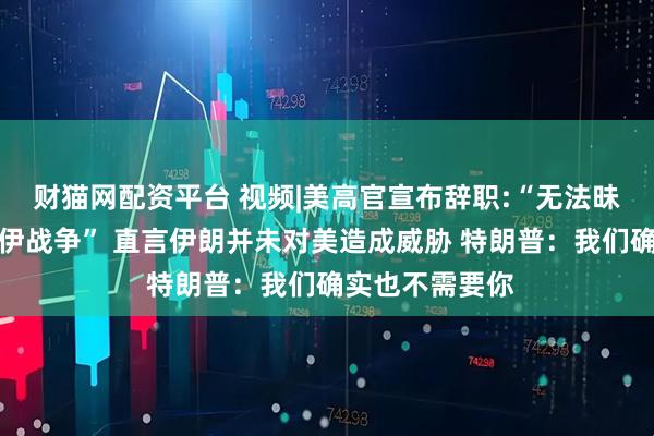 财猫网配资平台 视频|美高官宣布辞职:“无法昧着良心支持对伊战争” 直言伊朗并未对美造成威胁 特朗普：我们确实也不需要你