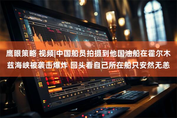 鹰眼策略 视频|中国船员拍摄到他国油船在霍尔木兹海峡被袭击爆炸 回头看自己所在船只安然无恙