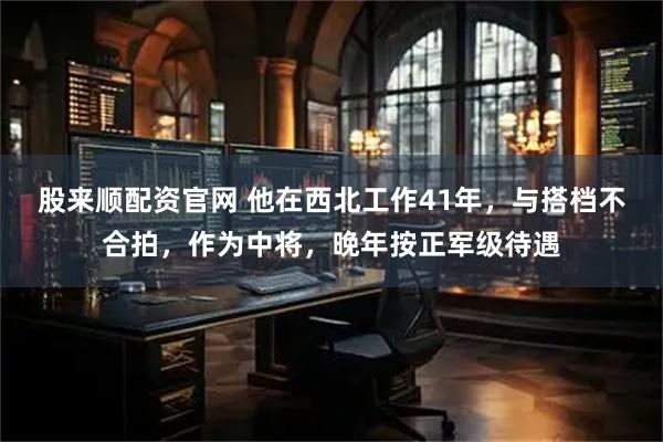 股来顺配资官网 他在西北工作41年，与搭档不合拍，作为中将，晚年按正军级待遇