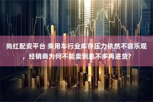 尚红配资平台 乘用车行业库存压力依然不容乐观，经销商为何不能卖到差不多再进货?