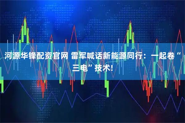 河源华锋配资官网 雷军喊话新能源同行：一起卷“三电”技术!