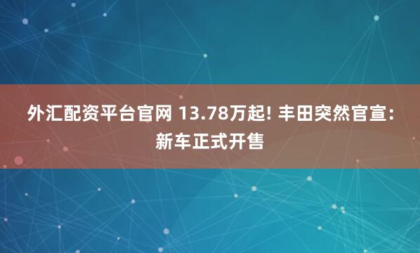 外汇配资平台官网 13.78万起! 丰田突然官宣：新车正式开售
