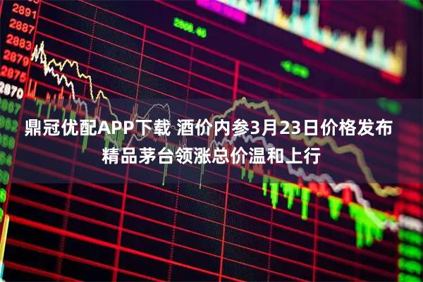鼎冠优配APP下载 酒价内参3月23日价格发布 精品茅台领涨总价温和上行