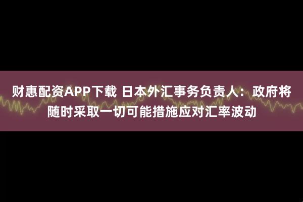 财惠配资APP下载 日本外汇事务负责人：政府将随时采取一切可能措施应对汇率波动
