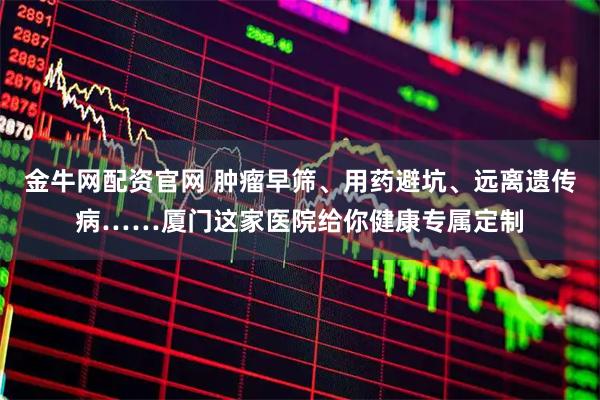 金牛网配资官网 肿瘤早筛、用药避坑、远离遗传病……厦门这家医院给你健康专属定制
