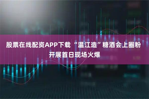 股票在线配资APP下载 “温江造”糖酒会上圈粉 开展首日现场火爆