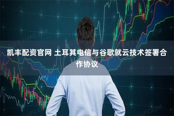 凯丰配资官网 土耳其电信与谷歌就云技术签署合作协议