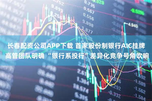 长春配资公司APP下载 首家股份制银行AIC挂牌 高管团队明确 “银行系投行”差异化竞争号角吹响