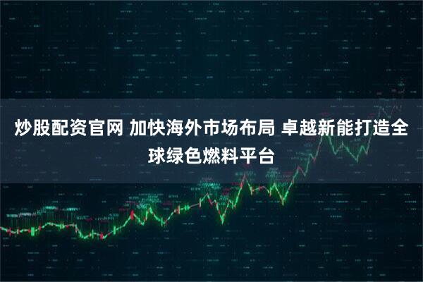 炒股配资官网 加快海外市场布局 卓越新能打造全球绿色燃料平台