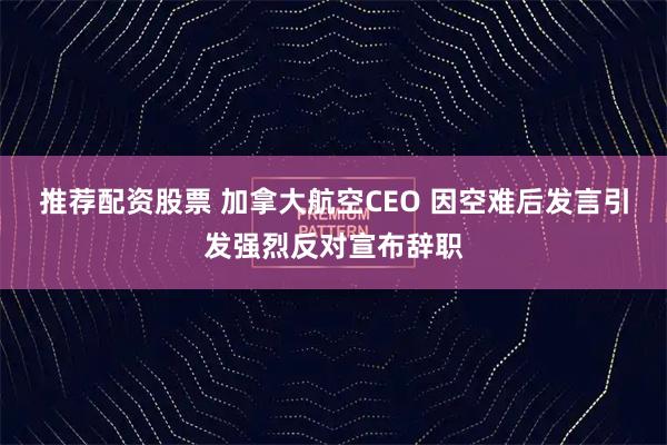 推荐配资股票 加拿大航空CEO 因空难后发言引发强烈反对宣布辞职