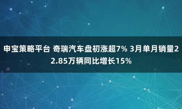 申宝策略平台 奇瑞汽车盘初涨超7% 3月单月销量22.85万辆同比增长15%