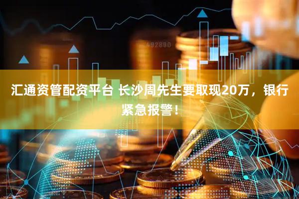 汇通资管配资平台 长沙周先生要取现20万，银行紧急报警！