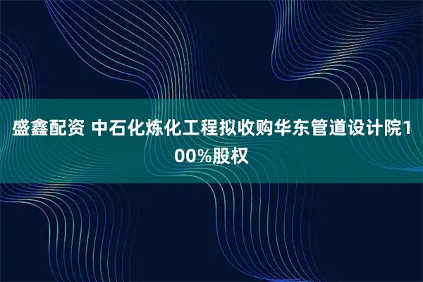 盛鑫配资 中石化炼化工程拟收购华东管道设计院100%股权