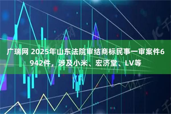 广瑞网 2025年山东法院审结商标民事一审案件6942件，涉及小米、宏济堂、LV等