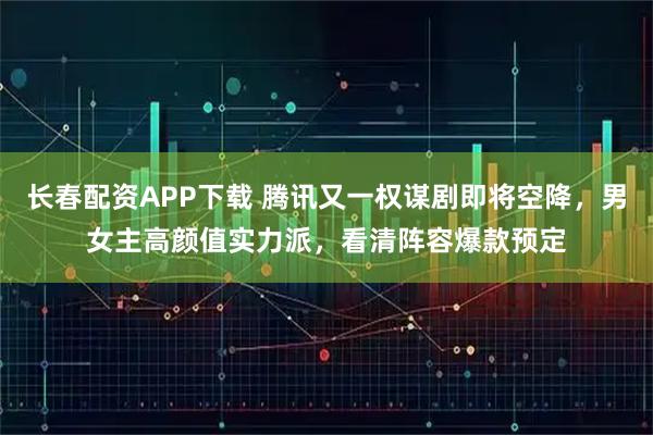 长春配资APP下载 腾讯又一权谋剧即将空降，男女主高颜值实力派，看清阵容爆款预定