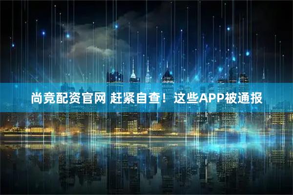 尚竞配资官网 赶紧自查！这些APP被通报