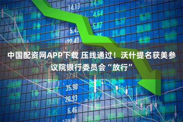中国配资网APP下载 压线通过！沃什提名获美参议院银行委员会“放行”