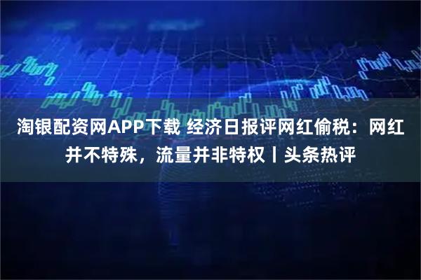 淘银配资网APP下载 经济日报评网红偷税：网红并不特殊，流量并非特权丨头条热评